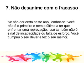 7. Não desanime com o fracasso
Se não der certo neste ano, lembre-se: você
não é o primeiro e nem o último a ter que
enfrentar uma reprovação. Isso também não é
sinal de incapacidade ou falta de esforço. Você
cumpriu o seu dever e fez o seu melhor.
 