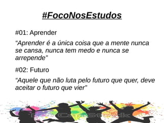 #FocoNosEstudos
#01: Aprender
“Aprender é a única coisa que a mente nunca
se cansa, nunca tem medo e nunca se
arrepende”
#02: Futuro
“Aquele que não luta pelo futuro que quer, deve
aceitar o futuro que vier”
 