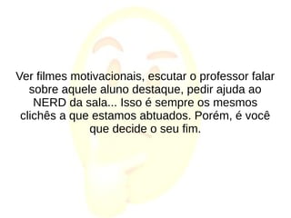 Ver filmes motivacionais, escutar o professor falar
sobre aquele aluno destaque, pedir ajuda ao
NERD da sala... Isso é sempre os mesmos
clichês a que estamos abtuados. Porém, é você
que decide o seu fim.
 