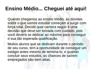 Ensino Médio... Cheguei até aqui!
Quando chegamos ao ensino médio, às dúvidas
sobre o que vamos estudar começam a surgir com
força total. Decidir qual carreira seguir é uma
decisão que deve ser tomada com cuidado, pois
você deverá se dedicar ao máximo para conseguir
o sua tão esperada qualificação.
Muitos alunos que se dedicam durante o período
de seu curso, tem a oportunidade de conseguir um
estágio antes mesmo de termina-lo, e quando
concluir seus estudos, as chances de saírem
empregados são bem altas.
 