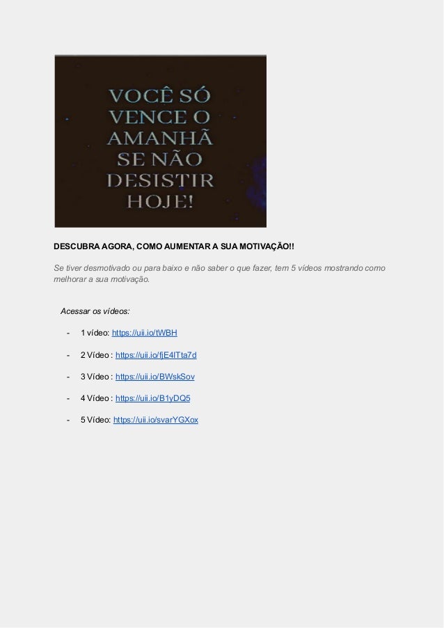 DESCUBRA AGORA, COMO AUMENTAR A SUA MOTIVAÇÃO!!
Se tiver desmotivado ou para baixo e não saber o que fazer, tem 5 vídeos mostrando como
melhorar a sua motivação.
Acessar os vídeos:
- 1 vídeo: https://uii.io/tWBH
- 2 Vídeo : https://uii.io/fjE4ITta7d
- 3 Vídeo : https://uii.io/BWskSov
- 4 Vídeo : https://uii.io/B1yDQ5
- 5 Vídeo: https://uii.io/svarYGXox
 