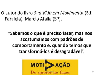 O autor do livro Sua Vida em Movimento (Ed.
Paralela). Marcio Atalla (SP).
“Sabemos o que é preciso fazer, mas nos
acostumamos com padrões de
comportamento e, quando temos que
transformá-los é desagradável”.
10
Kátia Perger
 