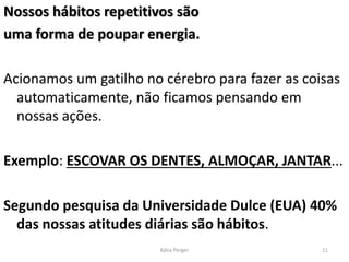 Nossos hábitos repetitivos são
uma forma de poupar energia.
Acionamos um gatilho no cérebro para fazer as coisas
automaticamente, não ficamos pensando em
nossas ações.
Exemplo: ESCOVAR OS DENTES, ALMOÇAR, JANTAR...
Segundo pesquisa da Universidade Dulce (EUA) 40%
das nossas atitudes diárias são hábitos.
11
Kátia Perger
 