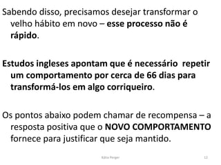 Sabendo disso, precisamos desejar transformar o
velho hábito em novo – esse processo não é
rápido.
Estudos ingleses apontam que é necessário repetir
um comportamento por cerca de 66 dias para
transformá-los em algo corriqueiro.
Os pontos abaixo podem chamar de recompensa – a
resposta positiva que o NOVO COMPORTAMENTO
fornece para justificar que seja mantido.
12
Kátia Perger
 