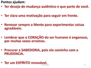 Pontos ajudam:
• Ter desejo de mudança autêntico e que parte de você.
• Ter clara uma motivação para seguir em frente.
• Renovar sempre a Mente para experimentar coisas
agradáveis.
• Lembrar que o CORAÇÃO do ser humano é enganoso,
por muitas vezes erramos.
• Procurar a SABEDORIA, pois ela caminha com a
PRUDENCIA.
• Ter um ESPÍRITO renovável. 14
Kátia Perger
 