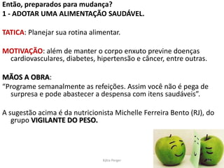 Então, preparados para mudança?
1 - ADOTAR UMA ALIMENTAÇÃO SAUDÁVEL.
TATICA: Planejar sua rotina alimentar.
MOTIVAÇÃO: além de manter o corpo enxuto previne doenças
cardiovasculares, diabetes, hipertensão e câncer, entre outras.
MÃOS A OBRA:
“Programe semanalmente as refeições. Assim você não é pega de
surpresa e pode abastecer a despensa com itens saudáveis”.
A sugestão acima é da nutricionista Michelle Ferreira Bento (RJ), do
grupo VIGILANTE DO PESO.
16
Kátia Perger
 