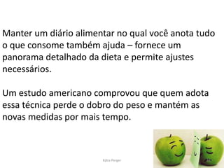 Manter um diário alimentar no qual você anota tudo
o que consome também ajuda – fornece um
panorama detalhado da dieta e permite ajustes
necessários.
Um estudo americano comprovou que quem adota
essa técnica perde o dobro do peso e mantém as
novas medidas por mais tempo.
18
Kátia Perger
 