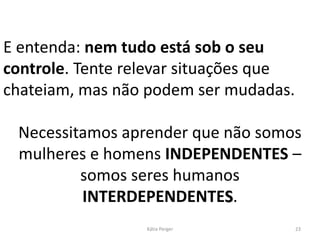 E entenda: nem tudo está sob o seu
controle. Tente relevar situações que
chateiam, mas não podem ser mudadas.
Necessitamos aprender que não somos
mulheres e homens INDEPENDENTES –
somos seres humanos
INTERDEPENDENTES.
23
Kátia Perger
 