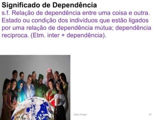 Significado de Dependência
s.f. Relação de dependência entre uma coisa e outra.
Estado ou condição dos indivíduos que estão ligados
por uma relação de dependência mútua; dependência
recíproca. (Etm. inter + dependência).
24
Kátia Perger
 