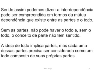 Sendo assim podemos dizer: a interdependência
pode ser compreendida em termos da mútua
dependência que existe entre as partes e o todo.
Sem as partes, não pode haver o todo e, sem o
todo, o conceito de parte não tem sentido.
A ideia de todo implica partes, mas cada uma
dessas partes precisa ser considerada como um
todo composto de suas próprias partes.
28
Kátia Perger
 