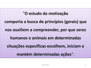 Kátia Perger 3
"O estudo da motivação
comporta a busca de princípios (gerais) que
nos auxiliem a compreender, por que seres
humanos e animais em determinadas
situações específicas escolhem, iniciam e
mantém determinadas ações".
 