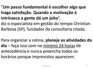 “Um passo fundamental é escolher algo que
traga satisfação. Quando a motivação é
intrínseca a gente dá um jeito”,
diz o especialista em gestão do tempo Christian
Barbosa (SP), fundador da consultoria citada.
Para organizar a rotina, planeje as atividades do
dia – faça isso com no mínimo 24 horas de
antecedência e nunca preencha todos os
horários porque imprevistos aparecem.
33
Kátia Perger
 