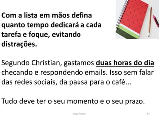 Com a lista em mãos defina
quanto tempo dedicará a cada
tarefa e foque, evitando
distrações.
Segundo Christian, gastamos duas horas do dia
checando e respondendo emails. Isso sem falar
das redes sociais, da pausa para o café...
Tudo deve ter o seu momento e o seu prazo.
34
Kátia Perger
 