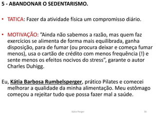 5 - ABANDONAR O SEDENTARISMO.
• TATICA: Fazer da atividade física um compromisso diário.
• MOTIVAÇÃO: ”Ainda não sabemos a razão, mas quem faz
exercícios se alimenta de forma mais equilibrada, ganha
disposição, para de fumar (ou procura deixar e começa fumar
menos), usa o cartão de crédito com menos frequência (!) e
sente menos os efeitos nocivos do stress”, garante o autor
Charles Duhigg.
Eu, Kátia Barbosa Rumbelsperger, prático Pilates e comecei
melhorar a qualidade da minha alimentação. Meu estômago
começou a rejeitar tudo que possa fazer mal a saúde.
36
Kátia Perger
 
