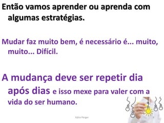 Então vamos aprender ou aprenda com
algumas estratégias.
Mudar faz muito bem, é necessário é... muito,
muito... Difícil.
A mudança deve ser repetir dia
após dias e isso mexe para valer com a
vida do ser humano.
8
Kátia Perger
 