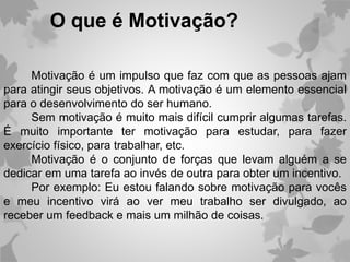 Motivação é um impulso que faz com que as pessoas ajam
para atingir seus objetivos. A motivação é um elemento essencial
para o desenvolvimento do ser humano.
Sem motivação é muito mais difícil cumprir algumas tarefas.
É muito importante ter motivação para estudar, para fazer
exercício físico, para trabalhar, etc.
Motivação é o conjunto de forças que levam alguém a se
dedicar em uma tarefa ao invés de outra para obter um incentivo.
Por exemplo: Eu estou falando sobre motivação para vocês
e meu incentivo virá ao ver meu trabalho ser divulgado, ao
receber um feedback e mais um milhão de coisas.
O que é Motivação?
 
