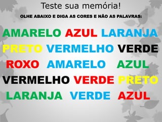 Teste sua memória!
OLHE ABAIXO E DIGA AS CORES E NÃO AS PALAVRAS:
AMARELO AZUL LARANJA
PRETO VERMELHO VERDE
ROXO AMARELO AZUL
VERMELHO VERDE PRETO
LARANJA VERDE AZUL
 