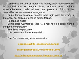 Lembre-se de que as horas são abençoadas oportunidades
de aprendizado e alegria. Mas, embora elas repitam
incessantemente, cada minuto que passa é único e as
circunstâncias mudam a cada segundo.
Então temos sessenta minutos para agir, para fazermos a
diferença, ser felizes e fazer os outros felizes.
Pensemos nisso!
Como disse Guimarães Rosa "... o real não é a saída, nem a
chegada, é o percurso".
Boa Sorte no percurso!
Lute pelos seus ideais e seja feliz.
Que Deus os abençoe sobremaneira.
elizangela2008_cgo@yahoo.com.br
elizangelaneoqeav2011@hotmail.com
http://elizangelaneoqeav.blogspot.com.br
 