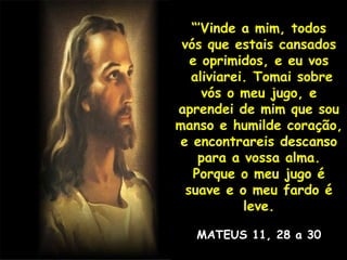 “’ Vinde a mim, todos vós que estais cansados e oprimidos, e eu vos aliviarei. Tomai sobre vós o meu jugo, e aprendei de mim que sou manso e humilde coração, e encontrareis descanso para a vossa alma. Porque o meu jugo é suave e o meu fardo é leve. MATEUS 11, 28 a 30 