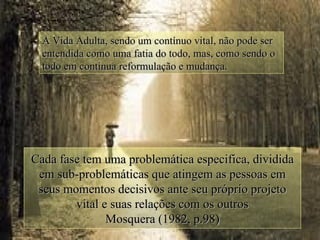 A Vida Adulta, sendo um contínuo vital, não pode ser
  entendida como uma fatia do todo, mas, como sendo o
  todo em continua reformulação e mudança.




Cada fase tem uma problemática especifica, dividida
 em sub-problemáticas que atingem as pessoas em
 seus momentos decisivos ante seu próprio projeto
        vital e suas relações com os outros
               Mosquera (1982, p.98)
 