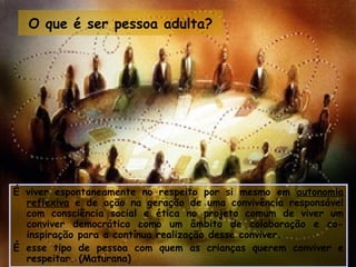 O que é ser pessoa adulta?




É viver espontaneamente no respeito por si mesmo em autonomia
  reflexiva e de ação na geração de uma convivência responsável
  com consciência social e ética no projeto comum de viver um
  conviver democrático como um âmbito de colaboração e co-
  inspiração para a contínua realização desse conviver.
É esse tipo de pessoa com quem as crianças querem conviver e
  respeitar. (Maturana)
 
