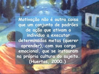 Motivação não é outra coisa
 que um conjunto de padrões
    de ação que ativam o
     indivíduo a executar
 determinadas metas (querer
  aprender), com sua carga
 emocional, que se instauram
na própria cultura do sujeito.
      (Huertas, 2000.)
 