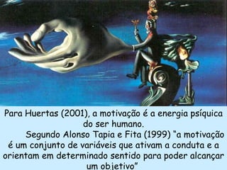 Para Huertas (2001), a motivação é a energia psíquica
                   do ser humano.
     Segundo Alonso Tapia e Fita (1999) “a motivação
 é um conjunto de variáveis que ativam a conduta e a
orientam em determinado sentido para poder alcançar
                    um objetivo”
 