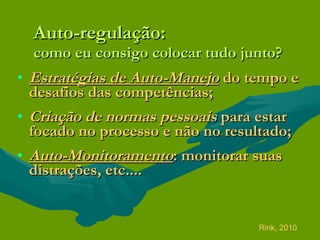 Auto-regulação: como eu consigo colocar tudo junto? Estratégias de Auto-Manejo  do tempo e desafios das competências;  Criação de normas pessoais  para estar focado no processo e não no resultado; Auto-Monitoramento : monitorar suas distrações, etc.... Rink, 2010 