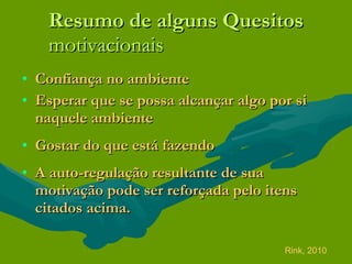 Resumo de alguns Quesitos motivacionais Confiança no ambiente  Esperar que se possa alcançar algo por si naquele ambiente  Gostar do que está fazendo A auto-regulação resultante de sua motivação pode ser reforçada pelo itens citados acima. Rink, 2010 