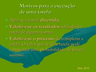 Motivos para a execução  de uma tarefa: Acha-se a tarefa  divertida; Valoriza-se os resultados  advindo da tarefa de alguma forma; Valoriza-se o processo  de completar a tarefa. O valor que se dá a tarefa pode compensar uma probabilidade de pouco sucesso. Rink, 2010 