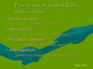 Para refletir às possibilidades motivacionais: O valor da tarefa   (Por que tentar?) Auto-eficácia  (serei eu esperto o suficiente?),  Percepção ambiental   (poderei ter sucesso aqui?),  Auto-regulação  (como eu consigo colocar tudo junto?). Rink, 2010 