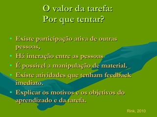 O valor da tarefa:  Por que tentar? Existe participação ativa de outras pessoas,  Há interação entre as pessoas  É possível a manipulação de material. Existe atividades que tenham feedback imediato. Explicar os motivos e os objetivos do aprendizado e da tarefa. Rink, 2010 