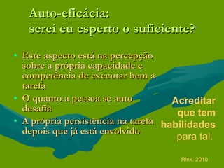 Auto-eficácia: serei eu esperto o suficiente? Este aspecto está na percepção sobre a própria capacidade e competência de executar bem a tarefa O quanto a pessoa se auto desafia A própria persistência na tarefa depois que já está envolvido Acreditar que tem habilidades  para tal.   Rink, 2010 