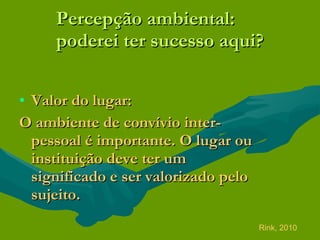 Percepção ambiental: poderei ter sucesso aqui? Valor do lugar: O ambiente de convívio inter-pessoal é importante. O lugar ou instituição deve ter um significado e ser valorizado pelo sujeito.   Rink, 2010 