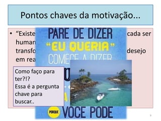 Pontos chaves da motivação...
• “Existe uma poderosa força dentro de cada ser
humano, que quando liberada, pode
transformar qualquer visão, sonho ou desejo
em realidade.”
9
Como faço para
ter?!?
Essa é a pergunta
chave para
buscar..
 