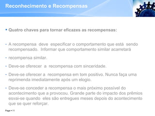 Reconhecimento e Recompensas Quatro chaves para tornar eficazes as recompensas: A recompensa  deve  especificar o comportamento que está  sendo  recompensado.  Informar que comportamento similar acarretará  recompensa similar.  Deve-se oferecer  a  recompensa com sinceridade.  Deve-se oferecer a  recompensa em tom positivo. Nunca faça uma reprimenda imediatamente após um elogio.  Deve-se conceder a recompensa o mais próximo possível do acontecimento que a provocou. Grande parte do impacto dos prêmios esvai-se quando  eles são entregues meses depois do acontecimento que se quer reforçar.  Page     