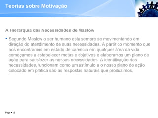 Teorias sobre Motivação A Hierarquia das Necessidades de Maslow  Segundo Maslow o ser humano está sempre se movimentando em direção do atendimento de suas necessidades. A partir do momento que nos encontramos em estado de carência em qualquer área da vida começamos a estabelecer metas e objetivos e elaboramos um plano de ação para satisfazer as nossas necessidades. A identificação das necessidades, funcionam como um estímulo e o nosso plano de ação colocado em prática são as respostas naturais que produzimos.  Page     