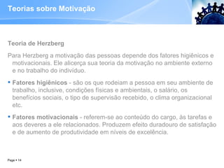 Teorias sobre Motivação Teoria de Herzberg Para Herzberg a motivação das pessoas depende dos fatores higiênicos e motivacionais. Ele alicerça sua teoria da motivação no ambiente externo e no trabalho do indivíduo.  Fatores higiênicos  - são os que rodeiam a pessoa em seu ambiente de trabalho, inclusive, condições físicas e ambientais, o salário, os benefícios sociais, o tipo de supervisão recebido, o clima organizacional etc.  Fatores motivacionais  - referem-se ao conteúdo do cargo, às tarefas e aos deveres a ele relacionados. Produzem efeito duradouro de satisfação e de aumento de produtividade em níveis de excelência.  Page     