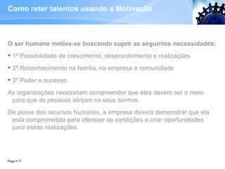 Como reter talentos usando a Motivação  O ser humano motiva-se buscando suprir as seguintes necessidades: 1º Possibilidade de crescimento, desenvolvimento e realizações 2º Reconhecimento na família, na empresa e comunidade 3º Poder e sucesso. As organizações necessitam compreender que eles devem ser o meio para que as pessoas atinjam os seus sonhos.  De posse dos recursos humanos, a empresa deverá demonstrar que ela está comprometida para oferecer as condições e criar oportunidades para essas realizações. Page     