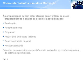 Como reter talentos usando a Motivação  As organizações devem estar atentas para verificar se estão proporcionando à equipe as seguintes possibilidades: Realização Reconhecimento Progresso Prazer pelo que estão fazendo  Desenvolvimento pessoal Responsabilidade Entender que as equipes se sentirão mais motivadas se receber algo além de salários e premiações. Page     