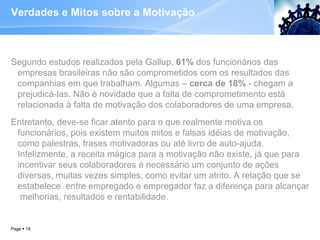 Verdades e Mitos sobre a Motivação  Segundo estudos realizados pela Gallup,  61%  dos funcionários das empresas brasileiras não são comprometidos com os resultados das companhias em que trabalham. Algumas –  cerca de 18%  - chegam a prejudicá-las. Não é novidade que a falta de comprometimento está relacionada à falta de motivação dos colaboradores de uma empresa.  Entretanto, deve-se ficar atento para o que realmente motiva os funcionários, pois existem muitos mitos e falsas idéias de motivação, como palestras, frases motivadoras ou até livro de auto-ajuda. Infelizmente, a receita mágica para a motivação não existe, já que para incentivar seus colaboradores é necessário um conjunto de ações diversas, muitas vezes simples, como evitar um atrito. A relação que se estabelece  entre empregado e empregador faz a diferença para alcançar  melhorias, resultados e rentabilidade. Page     