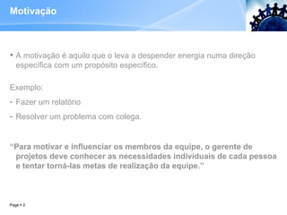 Motivação A motivação é aquilo que o leva a despender energia numa direção específica com um propósito específico. Exemplo:  Fazer um relatório Resolver um problema com colega. “ Para motivar e influenciar os membros da equipe, o gerente de projetos deve conhecer as necessidades individuais de cada pessoa e tentar torná-las metas de realização da equipe.” Page     