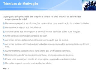 Técnicas de Motivação A pergunta dirigida a eles era simples e direta: “Como motivar os entediados empregados de hoje? Dar aos empregados as informações necessárias para a realização de um bom trabalho. Dar feedback regular aos funcionários. Solicitar idéias aos empregados e envolvê-los em decisões sobre suas funções. Criar canais de comunicação fáceis de usar. Aprender com os próprios funcionários sobre aquilo que os motiva. Aprender quais as atividades desenvolvidas pelos empregados quando dispõe de tempo livre. Cumprimentar pessoalmente o funcionário por um trabalho bem-feito. Reconhecer o poder de sua presença física, em sua posição de gerente. Enviar uma mensagem escrita ao empregado, elogiando seu desempenho. Reconhecer publicamente um trabalho bem-feito. Page     