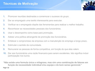 Técnicas de Motivação Promover reuniões destinadas a comemorar o sucesso do grupo. Dar ao empregado uma tarefa interessante para executar. Verificar se o empregado dispõe das ferramentas para realizar o melhor trabalho. Reconhecer as necessidades pessoais dos funcionários. Usar o desempenho como base para promoção. Adotar uma política abrangente de promoção dos funcionários. Enfatizar o compromisso da empresa com a manutenção do emprego a longo prazo. Estimular o sentido de comunidade. Remunerar as pessoas de forma competitiva, em função do que elas valem. Dar aos funcionários uma razão financeira para serem excelentes. Isto significa incluir participação nos lucros. “ Não existe uma formula única e milagrosa, mas sim uma combinação de fatores em função da necessidade individual e/ou equipe e do bom senso gerencial.” Page     
