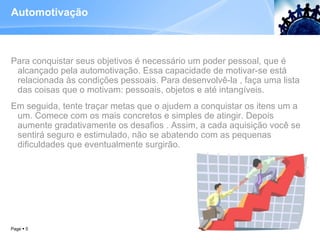 Automotivação Para conquistar seus objetivos é necessário um poder pessoal, que é alcançado pela automotivação. Essa capacidade de motivar-se está relacionada às condições pessoais. Para desenvolvê-la , faça uma lista das coisas que o motivam: pessoais, objetos e até intangíveis.  Em seguida, tente traçar metas que o ajudem a conquistar os itens um a um. Comece com os mais concretos e simples de atingir. Depois aumente gradativamente os desafios . Assim, a cada aquisição você se sentirá seguro e estimulado, não se abatendo com as pequenas dificuldades que eventualmente surgirão. Page     