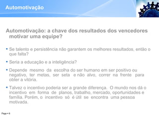 Automotivação Automotivação: a chave dos resultados dos vencedores motivar uma equipe? Se talento e persistência não garantem os melhores resultados, então o que falta? Seria a educação e a inteligência? Depende  mesmo  da  escolha do ser humano em ser positivo ou negativo,  ter  metas,  ser  seta  e não  alvo,  correr  na  frente  para obter a vitória.  Talvez o incentivo poderia ser a grande diferença.  O mundo nos dá o incentivo  em  forma  de  planos, trabalho, mercado, oportunidades e família. Porém, o  incentivo  só  é útil  se  encontra  uma pessoa motivada.  Page     