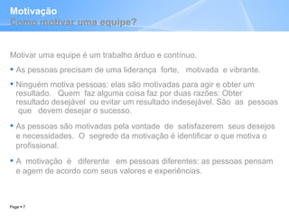 Motivação Como motivar uma equipe? Motivar uma equipe é um trabalho árduo e contínuo. As pessoas precisam de uma liderança  forte,  motivada  e vibrante.  Ninguém motiva pessoas: elas são motivadas para agir e obter um resultado.  Quem  faz alguma coisa faz por duas razões: Obter  resultado desejável  ou evitar um resultado indesejável. São  as  pessoas  que  devem desejar o sucesso.  As pessoas são motivadas pela vontade  de  satisfazerem  seus desejos e necessidades.  O  segredo da motivação é identificar o que motiva o profissional.  A  motivação  é  diferente  em pessoas diferentes: as pessoas pensam e agem de acordo com seus valores e experiências.  Page     