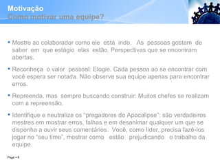 Motivação Como motivar uma equipe? Mostre ao colaborador como ele  está  indo.  As  pessoas gostam  de  saber  em  que estágio  elas  estão. Perspectivas que se encontram abertas.  Reconheça  o valor  pessoal: Elogie. Cada pessoa ao se encontrar com você espera ser notada. Não observe sua equipe apenas para encontrar erros.  Repreenda, mas  sempre buscando construir: Muitos chefes se realizam com a repreensão.  Identifique e neutralize os “pregadores do Apocalipse”: são verdadeiros mestres em mostrar erros, falhas e em desanimar qualquer um que se disponha a ouvir seus comentários.  Você, como líder, precisa fazê-los jogar no “seu time”, mostrar como  estão  prejudicando  o trabalho da equipe.  Page     