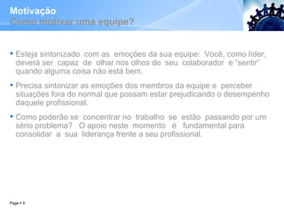 Motivação Como motivar uma equipe? Esteja sintonizado  com as  emoções da sua equipe:  Você, como líder, deverá ser  capaz  de  olhar nos olhos do  seu  colaborador  e “sentir” quando alguma coisa não está bem.  Precisa sintonizar as emoções dos membros da equipe e  perceber situações fora do normal que possam estar prejudicando o desempenho daquele profissional.  Como poderão se  concentrar no  trabalho  se  estão  passando por um sério problema?  O apoio neste  momento  é  fundamental para  consolidar  a  sua  liderança frente a seu profissional.  Page     