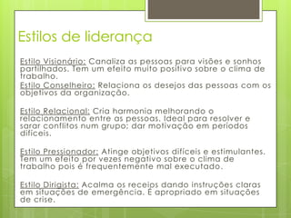 Estilos de liderança
Estilo Visionário: Canaliza as pessoas para visões e sonhos
partilhados. Tem um efeito muito positivo sobre o clima de
trabalho.
Estilo Conselheiro: Relaciona os desejos das pessoas com os
objetivos da organização.

Estilo Relacional: Cria harmonia melhorando o
relacionamento entre as pessoas. Ideal para resolver e
sarar conflitos num grupo; dar motivação em períodos
difíceis.

Estilo Pressionador: Atinge objetivos difíceis e estimulantes.
Tem um efeito por vezes negativo sobre o clima de
trabalho pois é frequentemente mal executado .

Estilo Dirigista: Acalma os receios dando instruções claras
em situações de emergência. É apropriado em situações
de crise.
 